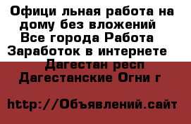 Официaльная работа на дому,без вложений - Все города Работа » Заработок в интернете   . Дагестан респ.,Дагестанские Огни г.